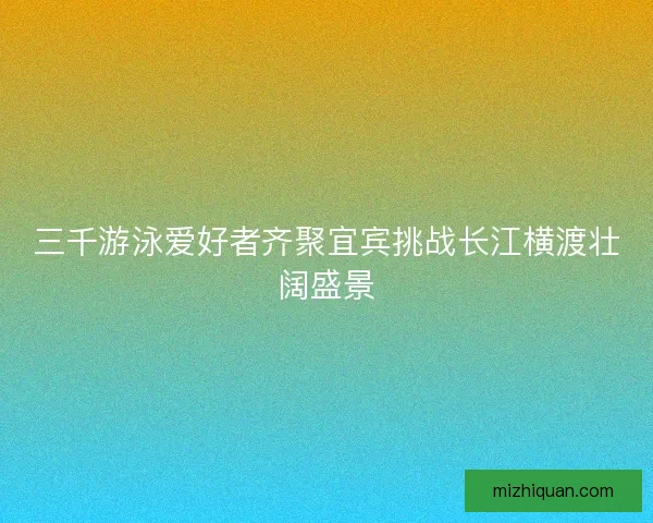 三千游泳爱好者齐聚宜宾挑战长江横渡壮阔盛景